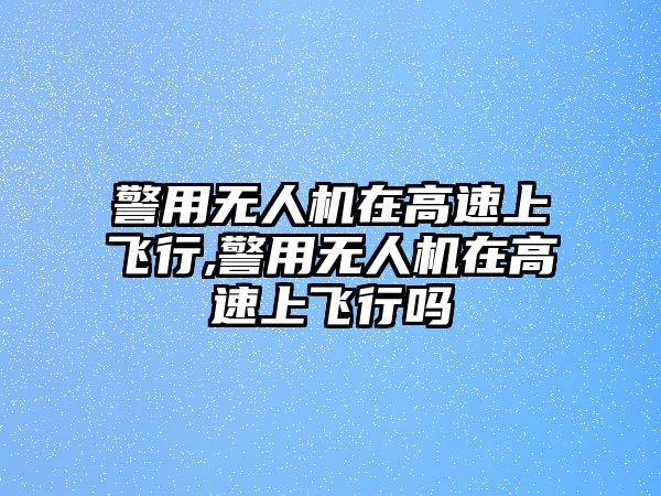 警用無人機在高速上飛行,警用無人機在高速上飛行嗎