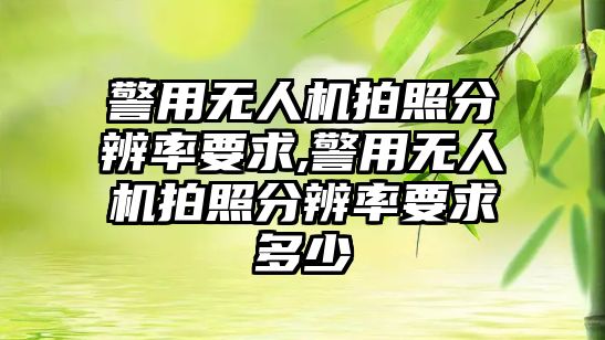 警用無人機拍照分辨率要求,警用無人機拍照分辨率要求多少