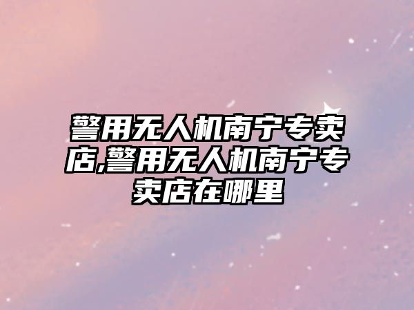 警用無人機南寧專賣店,警用無人機南寧專賣店在哪里