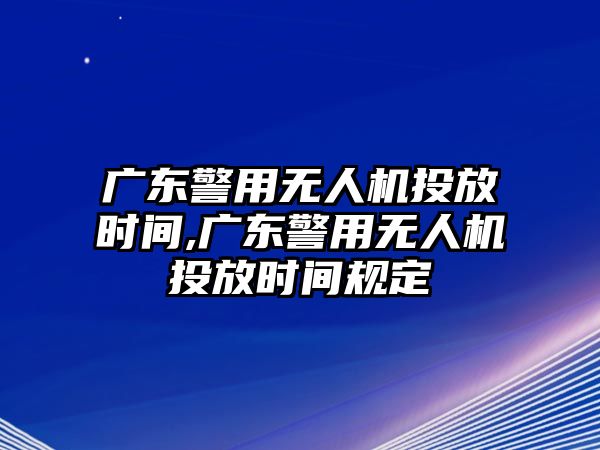 廣東警用無人機投放時間,廣東警用無人機投放時間規定