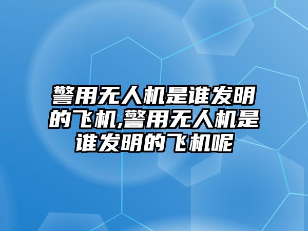 警用無人機是誰發明的飛機,警用無人機是誰發明的飛機呢