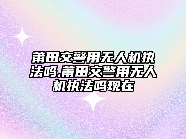 莆田交警用無人機執法嗎,莆田交警用無人機執法嗎現在