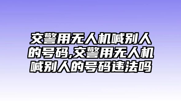 交警用無人機喊別人的號碼,交警用無人機喊別人的號碼違法嗎