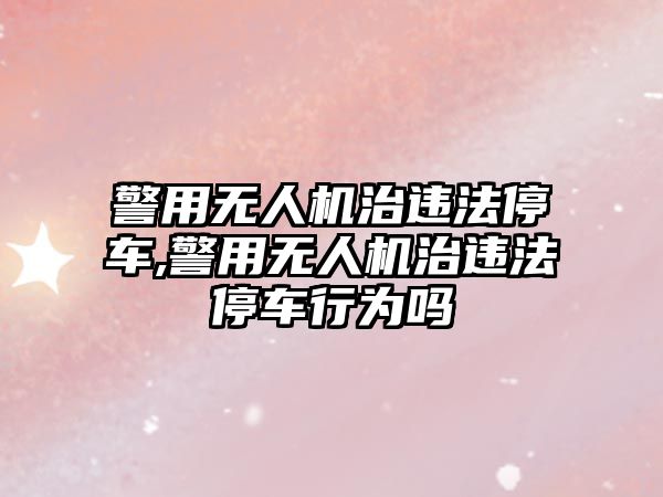 警用無人機治違法停車,警用無人機治違法停車行為嗎