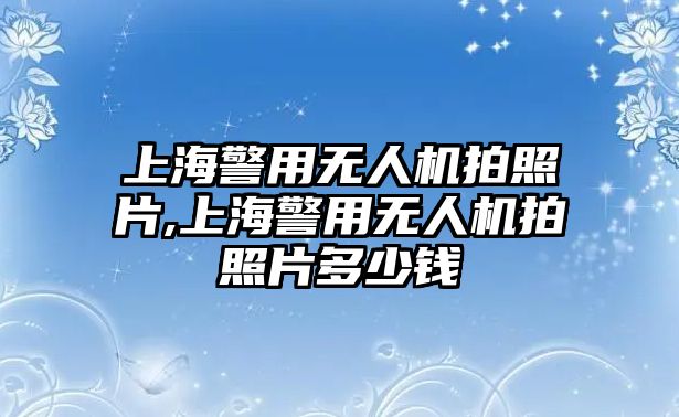 上海警用無人機拍照片,上海警用無人機拍照片多少錢