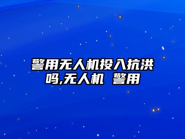 警用無人機投入抗洪嗎,無人機 警用