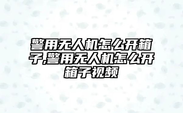 警用無人機怎么開箱子,警用無人機怎么開箱子視頻