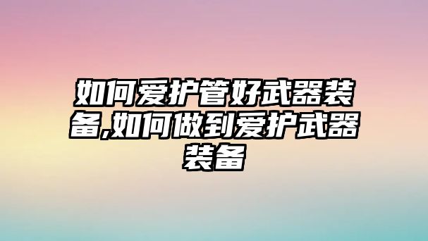 如何愛護管好武器裝備,如何做到愛護武器裝備