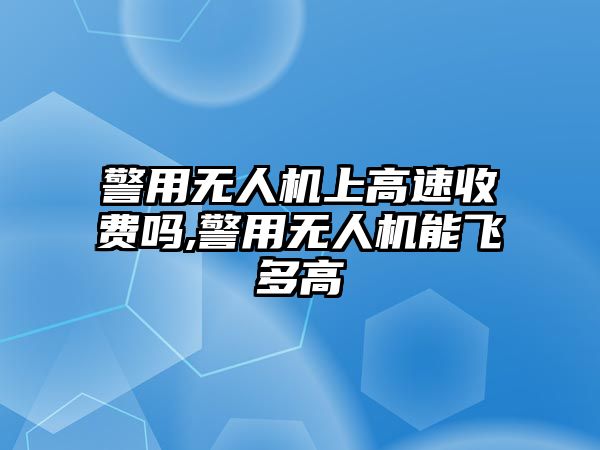 警用無人機上高速收費嗎,警用無人機能飛多高