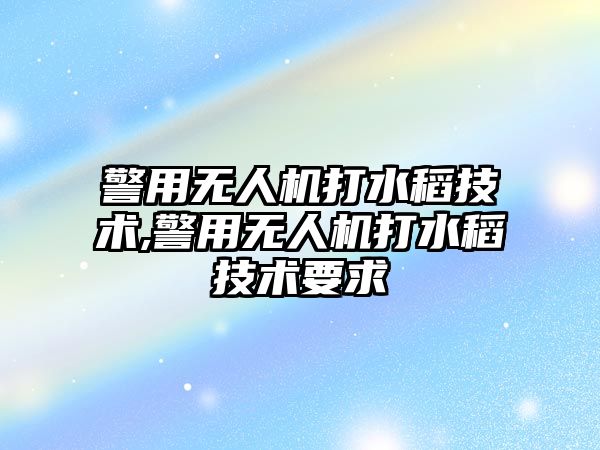 警用無人機打水稻技術,警用無人機打水稻技術要求