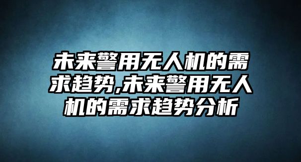 未來警用無人機的需求趨勢,未來警用無人機的需求趨勢分析