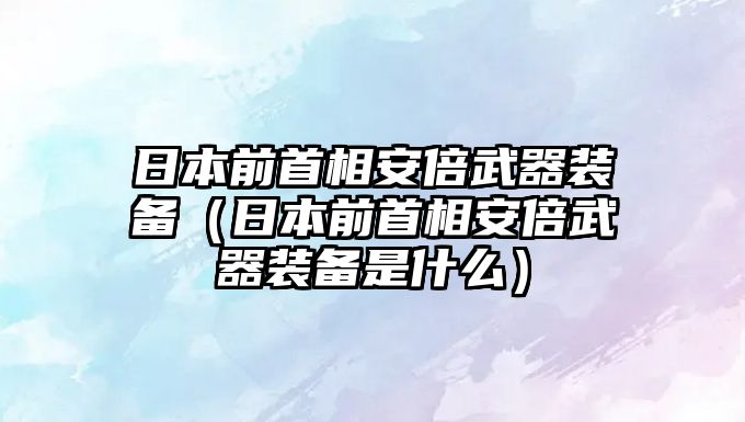 日本前首相安倍武器裝備（日本前首相安倍武器裝備是什么）