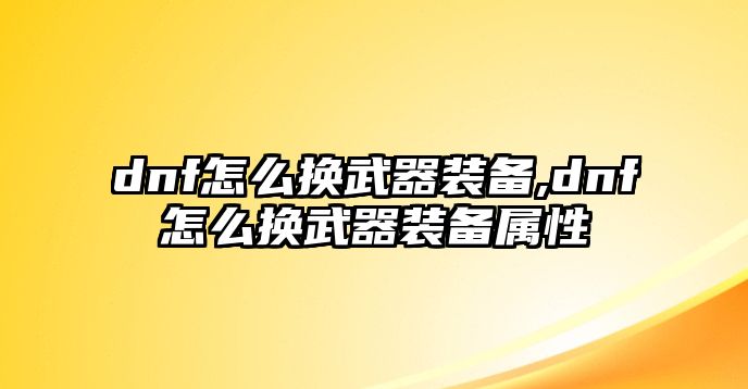 dnf怎么換武器裝備,dnf怎么換武器裝備屬性