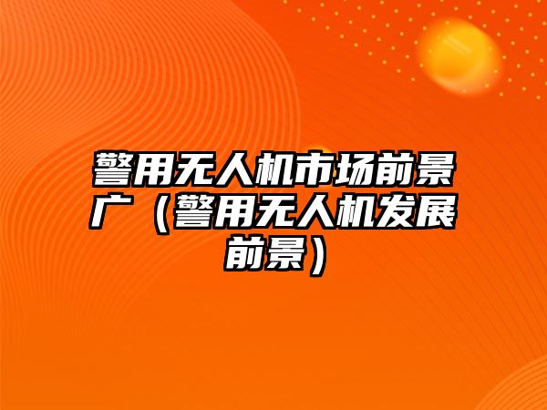 警用無人機市場前景廣（警用無人機發(fā)展前景）