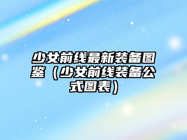 少女前線最新裝備圖鑒（少女前線裝備公式圖表）