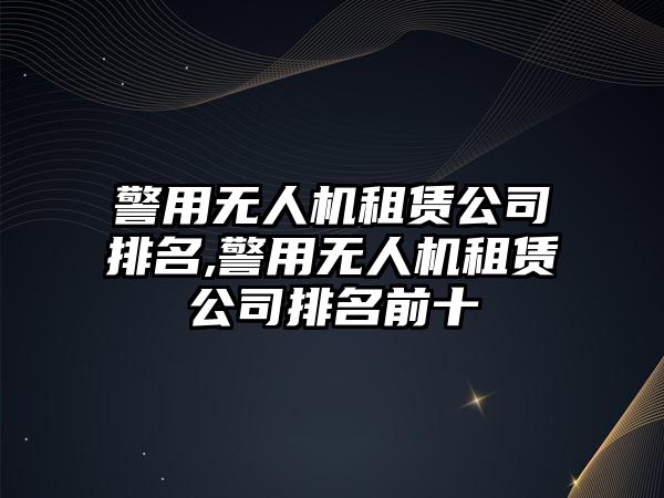 警用無人機租賃公司排名,警用無人機租賃公司排名前十