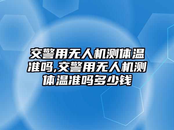 交警用無人機測體溫準嗎,交警用無人機測體溫準嗎多少錢