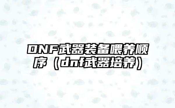 DNF武器裝備喂養(yǎng)順序（dnf武器培養(yǎng)）