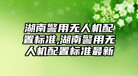 湖南警用無人機配置標準,湖南警用無人機配置標準最新