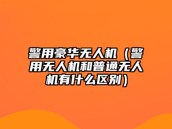 警用豪華無人機（警用無人機和普通無人機有什么區別）