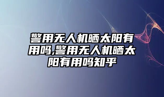 警用無人機曬太陽有用嗎,警用無人機曬太陽有用嗎知乎