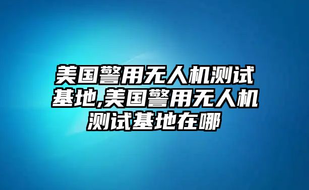 美國警用無人機測試基地,美國警用無人機測試基地在哪