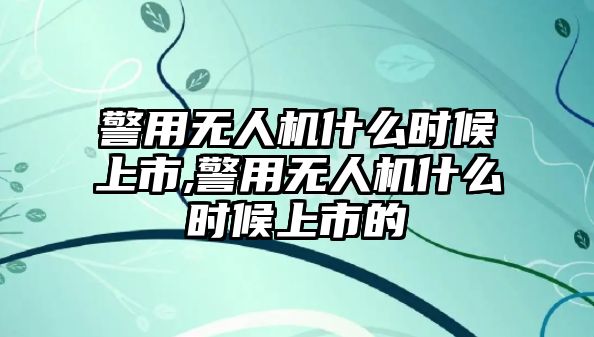 警用無人機什么時候上市,警用無人機什么時候上市的