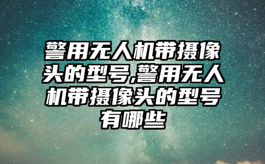 警用無人機帶攝像頭的型號,警用無人機帶攝像頭的型號有哪些