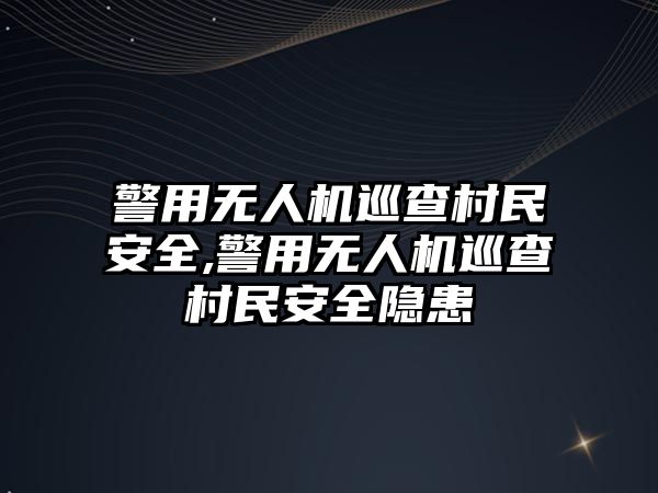 警用無人機巡查村民安全,警用無人機巡查村民安全隱患