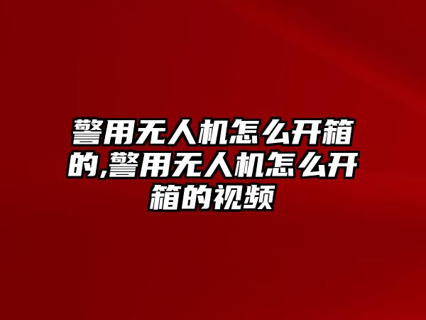 警用無人機怎么開箱的,警用無人機怎么開箱的視頻