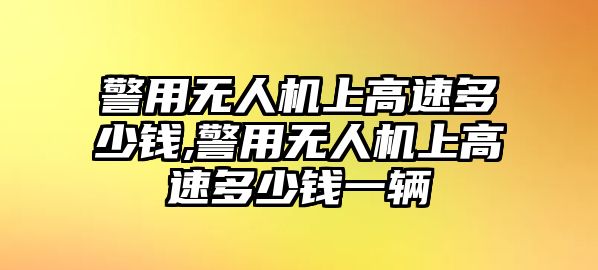 警用無人機上高速多少錢,警用無人機上高速多少錢一輛