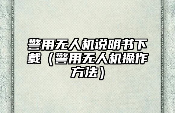 警用無人機說明書下載（警用無人機操作方法）