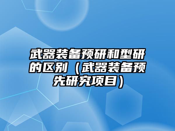 武器裝備預研和型研的區別（武器裝備預先研究項目）