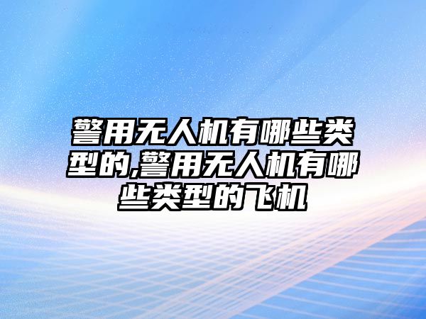 警用無人機有哪些類型的,警用無人機有哪些類型的飛機