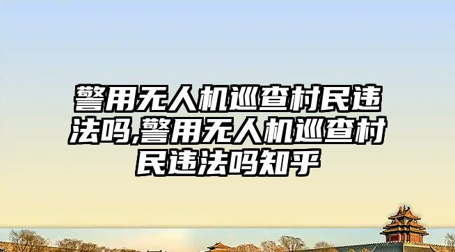 警用無人機巡查村民違法嗎,警用無人機巡查村民違法嗎知乎