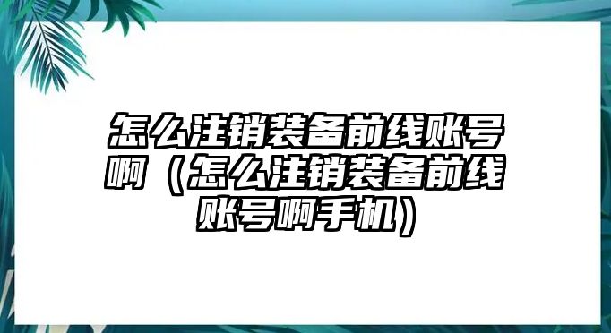 怎么注銷裝備前線賬號啊（怎么注銷裝備前線賬號啊手機）