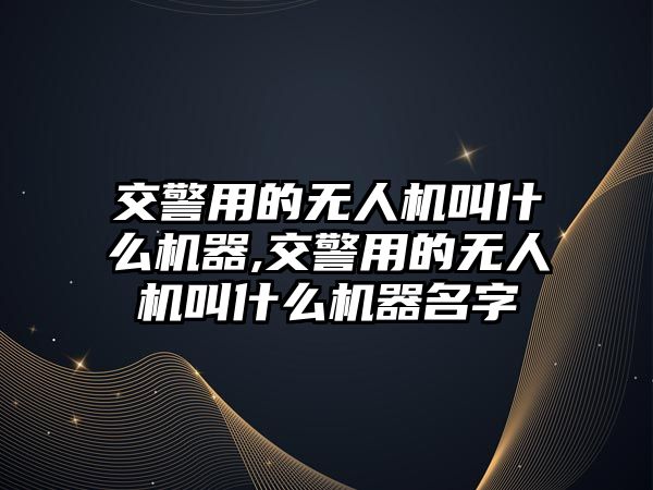 交警用的無人機叫什么機器,交警用的無人機叫什么機器名字