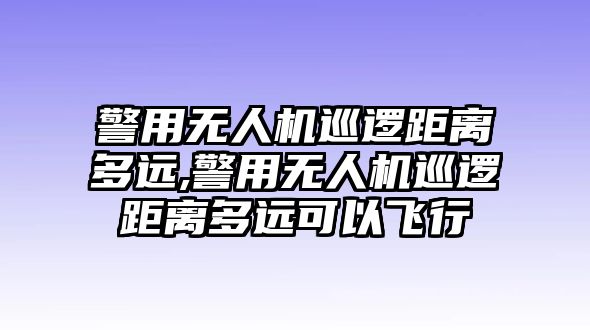 警用無人機巡邏距離多遠,警用無人機巡邏距離多遠可以飛行