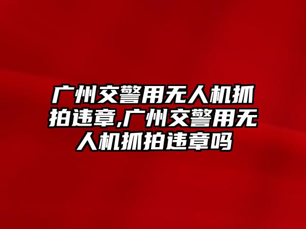 廣州交警用無人機抓拍違章,廣州交警用無人機抓拍違章嗎