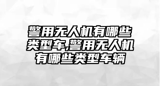 警用無人機有哪些類型車,警用無人機有哪些類型車輛