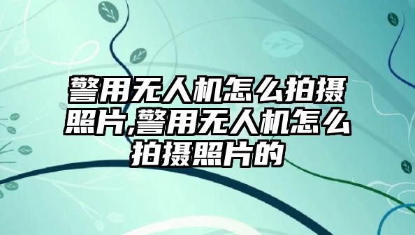 警用無人機怎么拍攝照片,警用無人機怎么拍攝照片的