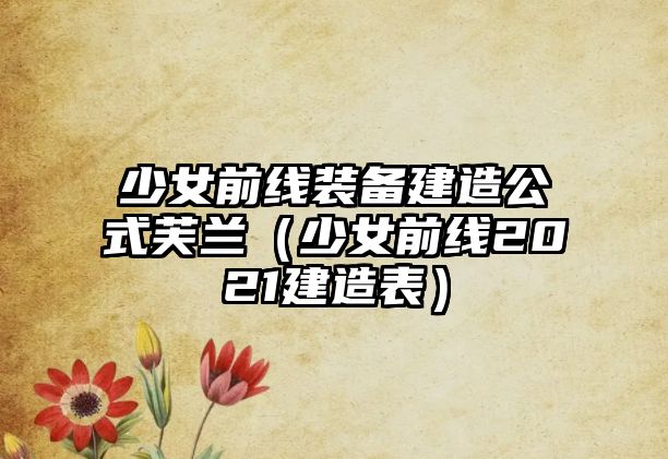 少女前線裝備建造公式芙蘭（少女前線2021建造表）