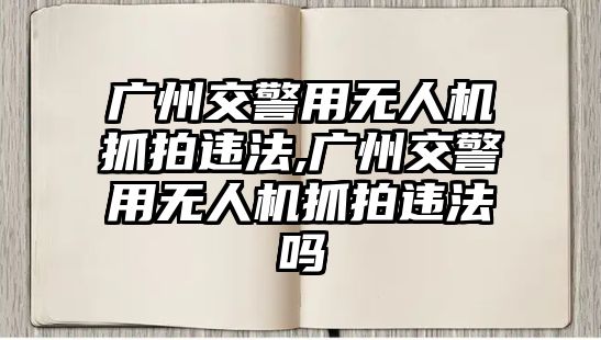 廣州交警用無人機抓拍違法,廣州交警用無人機抓拍違法嗎