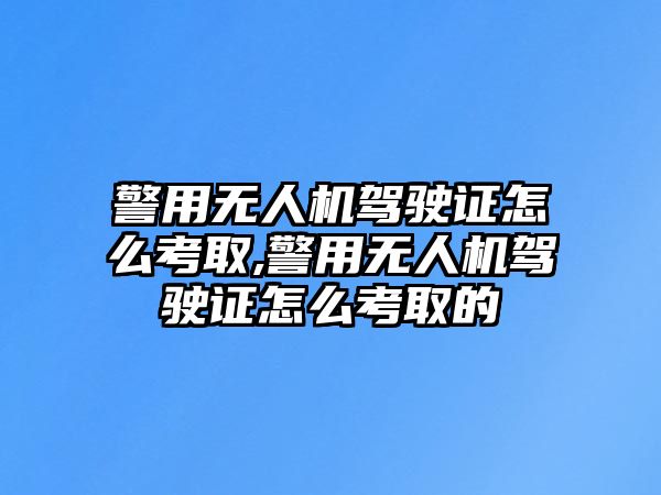 警用無人機駕駛證怎么考取,警用無人機駕駛證怎么考取的