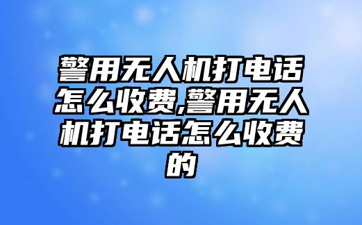 警用無人機打電話怎么收費,警用無人機打電話怎么收費的