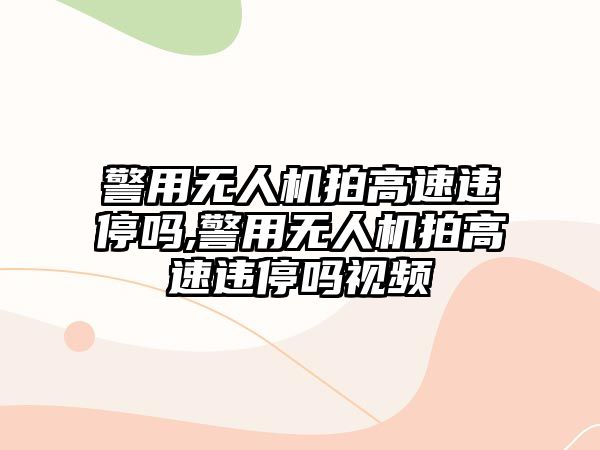 警用無人機拍高速違停嗎,警用無人機拍高速違停嗎視頻