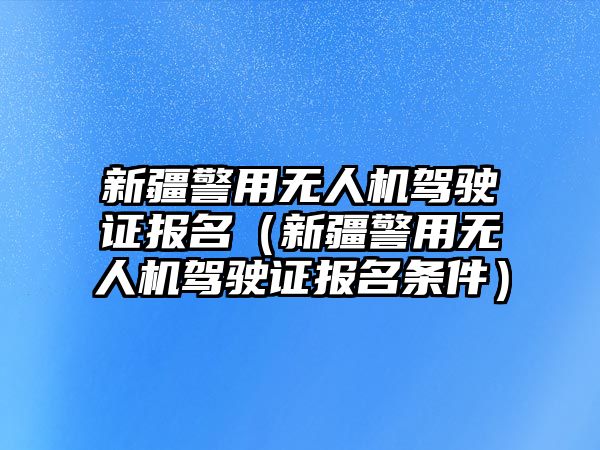 新疆警用無人機駕駛證報名（新疆警用無人機駕駛證報名條件）