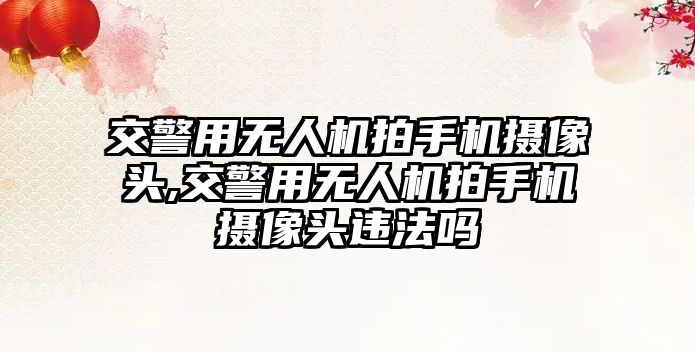 交警用無人機拍手機攝像頭,交警用無人機拍手機攝像頭違法嗎