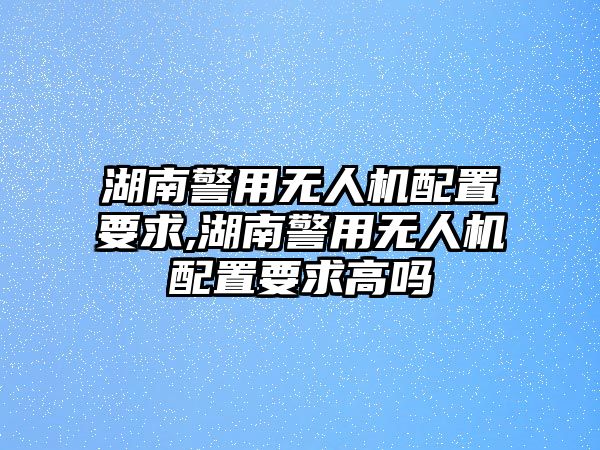 湖南警用無人機(jī)配置要求,湖南警用無人機(jī)配置要求高嗎