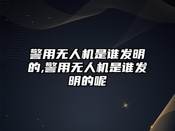 警用無人機(jī)是誰發(fā)明的,警用無人機(jī)是誰發(fā)明的呢